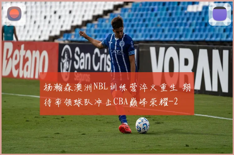 杨瀚森澳洲NBL训练营淬火重生 期待率领球队冲击CBA巅峰荣耀
