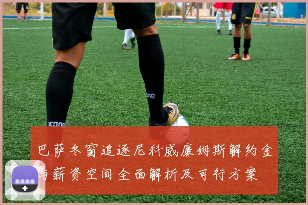 巴萨冬窗追逐尼科威廉姆斯解约金与薪资空间全面解析及可行方案