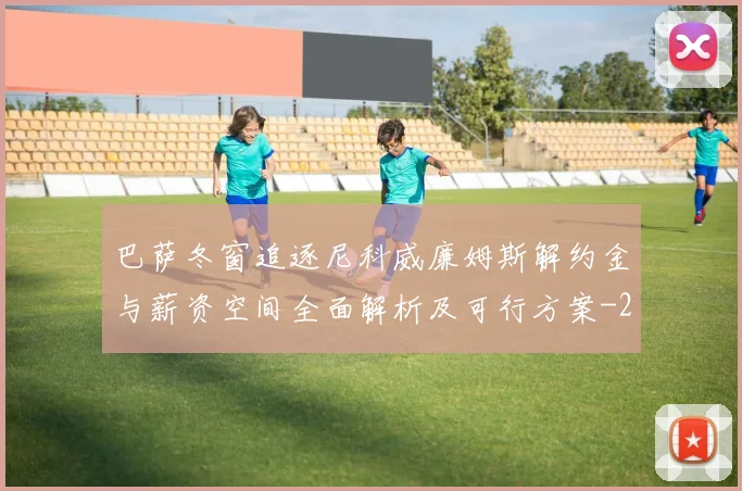 巴萨冬窗追逐尼科威廉姆斯解约金与薪资空间全面解析及可行方案