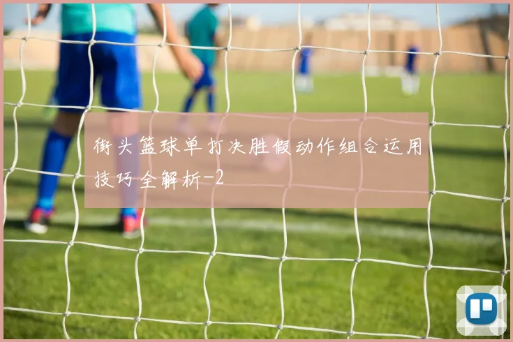 街头篮球单打决胜假动作组合运用技巧全解析