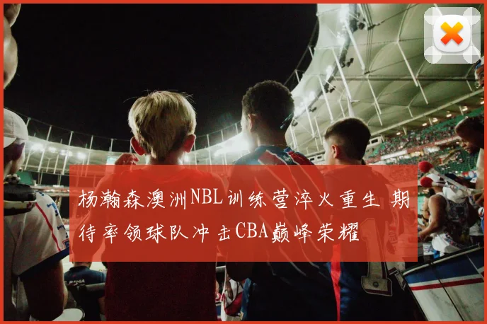 杨瀚森澳洲NBL训练营淬火重生 期待率领球队冲击CBA巅峰荣耀