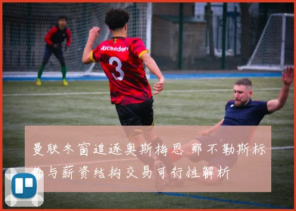 曼联冬窗追逐奥斯梅恩 那不勒斯标价与薪资结构交易可行性解析