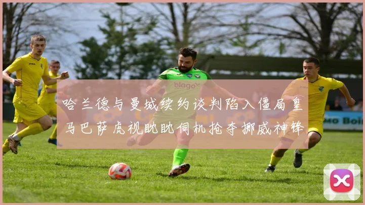 哈兰德与曼城续约谈判陷入僵局皇马巴萨虎视眈眈伺机抢夺挪威神锋