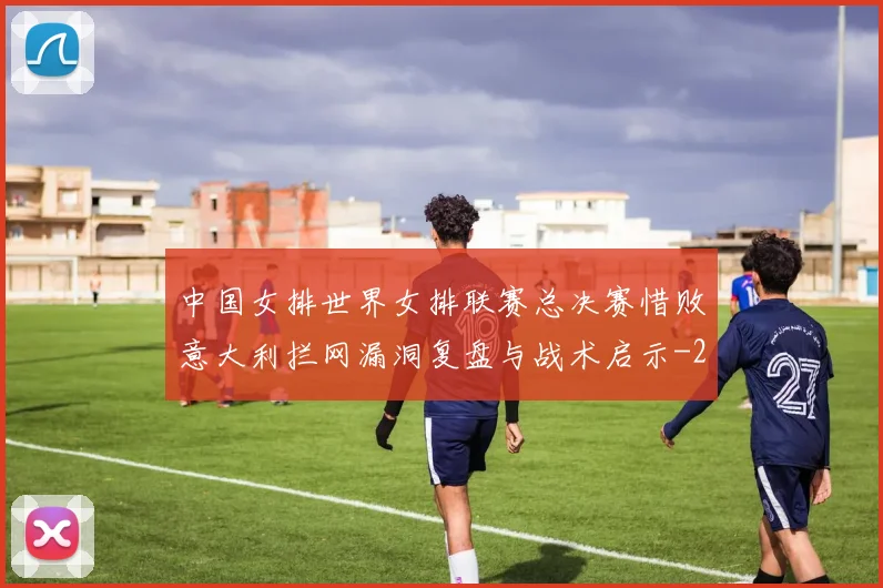 中国女排世界女排联赛总决赛惜败意大利拦网漏洞复盘与战术启示