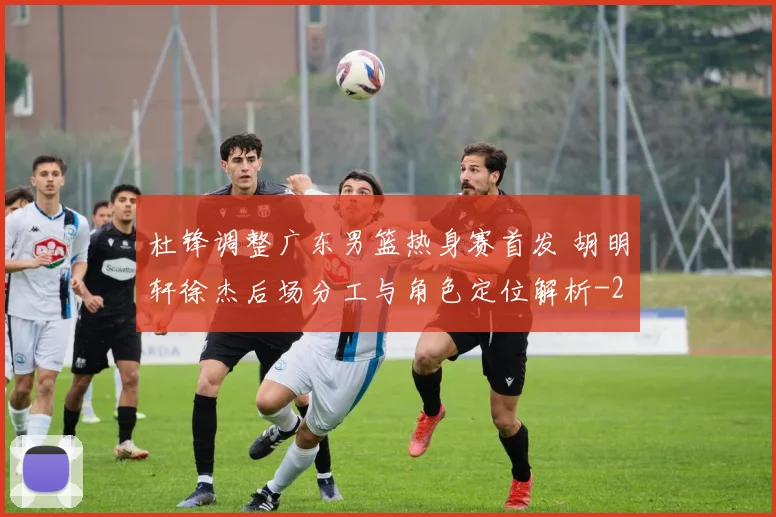 杜锋调整广东男篮热身赛首发 胡明轩徐杰后场分工与角色定位解析