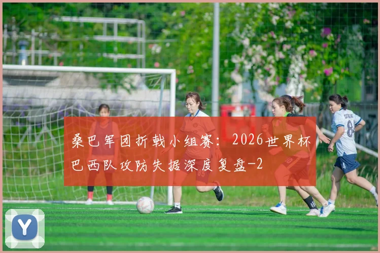 桑巴军团折戟小组赛:2026世界杯巴西队攻防失据深度复盘