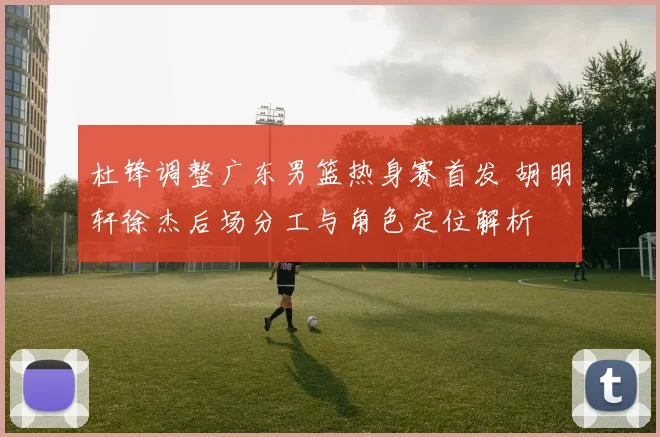 杜锋调整广东男篮热身赛首发 胡明轩徐杰后场分工与角色定位解析