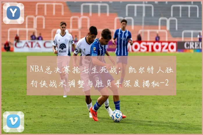 NBA总决赛抢七生死战：凯尔特人独行侠战术调整与胜负手深度揭秘