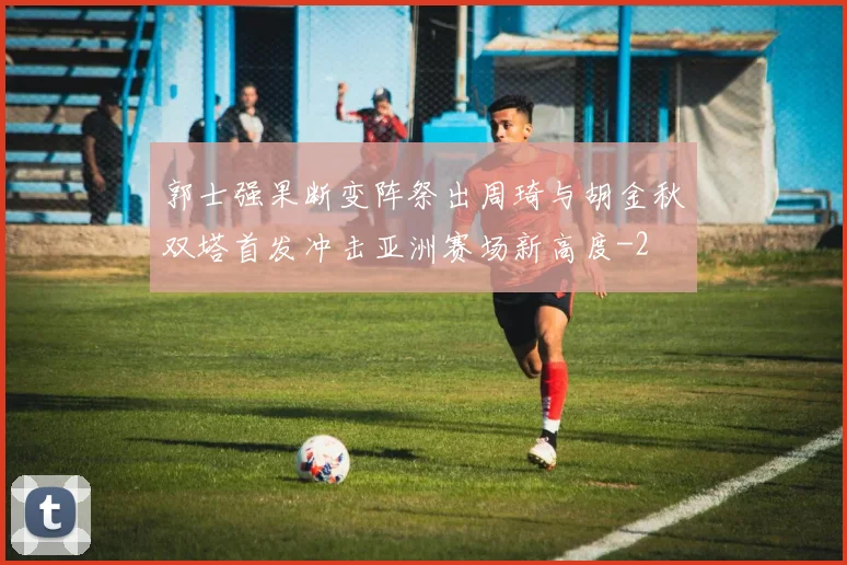 郭士强果断变阵祭出周琦与胡金秋双塔首发冲击亚洲赛场新高度