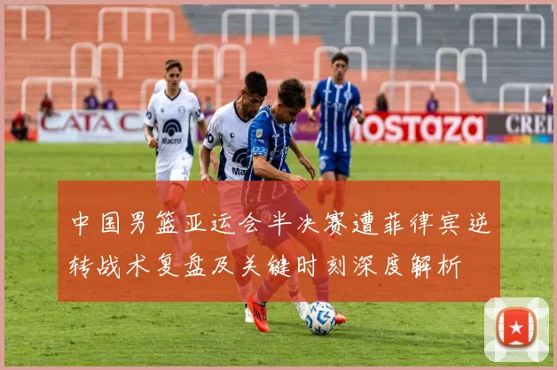 中国男篮亚运会半决赛遭菲律宾逆转战术复盘及关键时刻深度解析