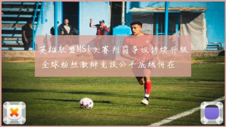 英雄联盟MSI决赛判罚争议持续升级 全球粉丝激辩竞技公平底线何在