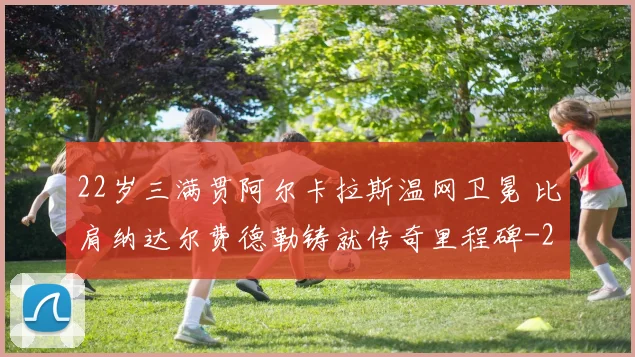 22岁三满贯阿尔卡拉斯温网卫冕 比肩纳达尔费德勒铸就传奇里程碑