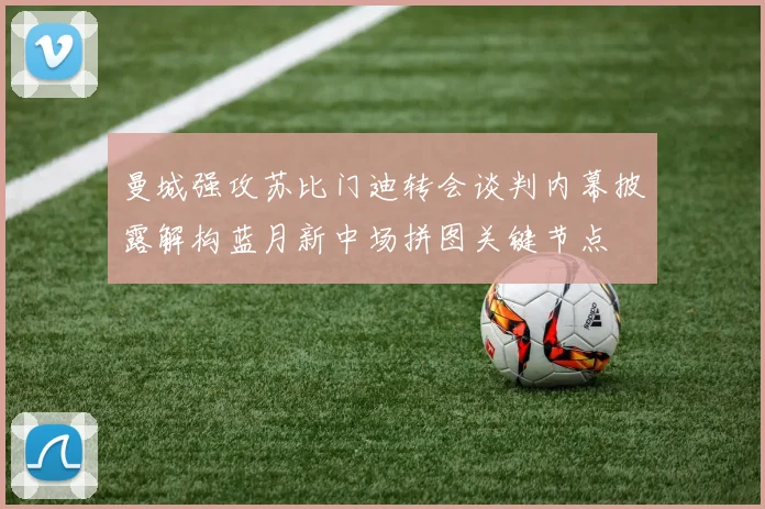 曼城强攻苏比门迪转会谈判内幕披露解构蓝月新中场拼图关键节点