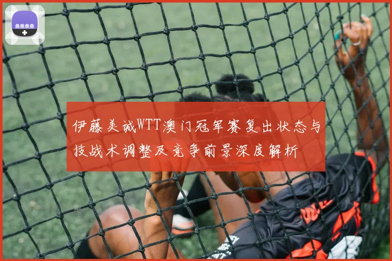 伊藤美诚WTT澳门冠军赛复出状态与技战术调整及竞争前景深度解析