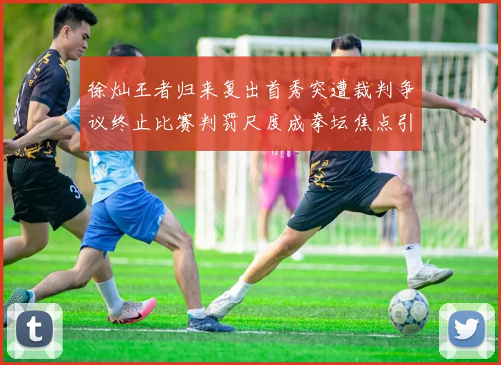 徐灿王者归来复出首秀突遭裁判争议终止比赛判罚尺度成拳坛焦点引发大讨论