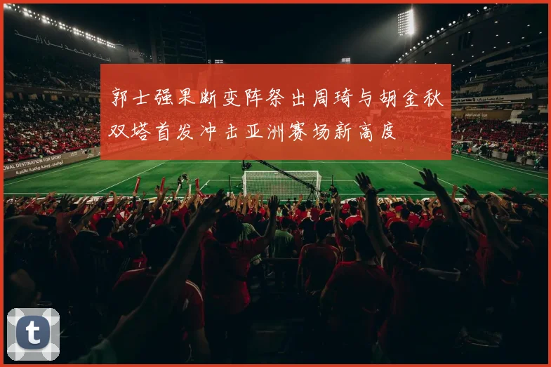 郭士强果断变阵祭出周琦与胡金秋双塔首发冲击亚洲赛场新高度