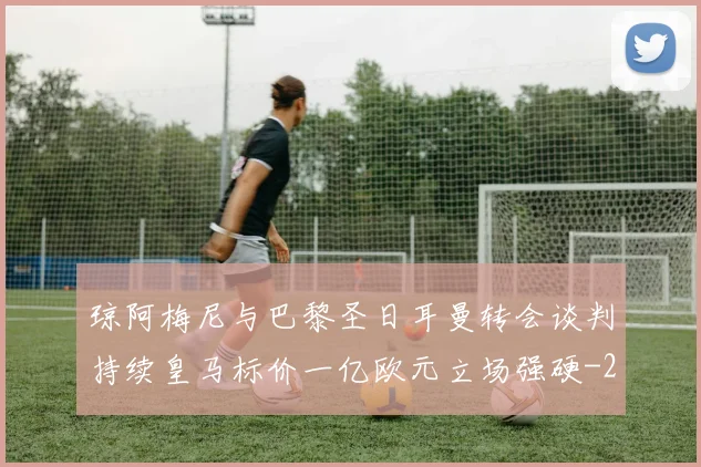 琼阿梅尼与巴黎圣日耳曼转会谈判持续皇马标价一亿欧元立场强硬