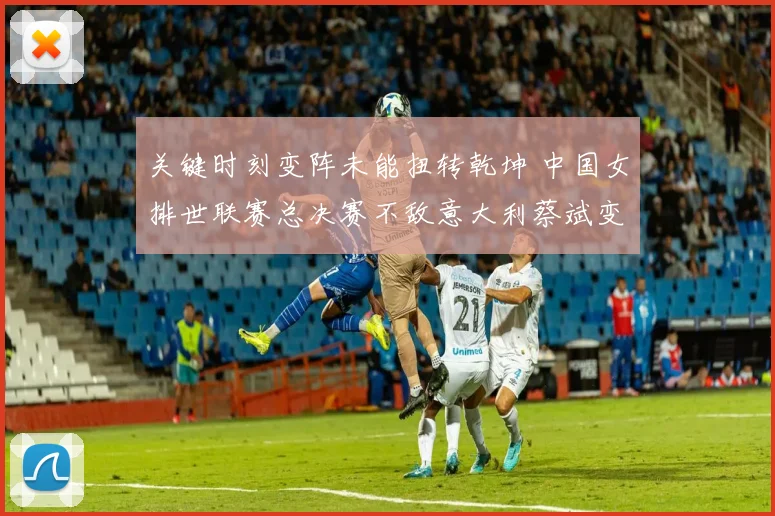 关键时刻变阵未能扭转乾坤 中国女排世联赛总决赛不敌意大利蔡斌变阵效果全程复盘解析