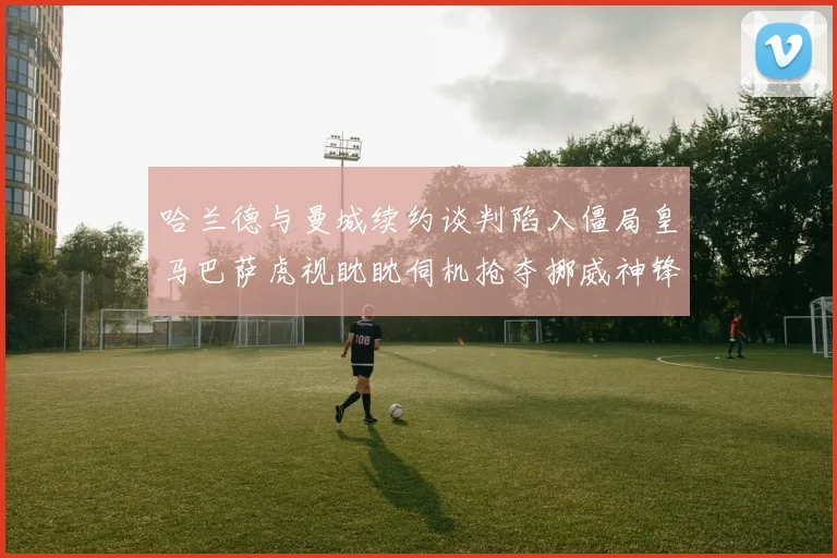 哈兰德与曼城续约谈判陷入僵局皇马巴萨虎视眈眈伺机抢夺挪威神锋