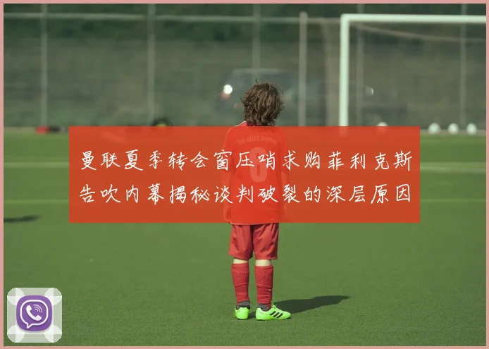 曼联夏季转会窗压哨求购菲利克斯告吹内幕揭秘谈判破裂的深层原因