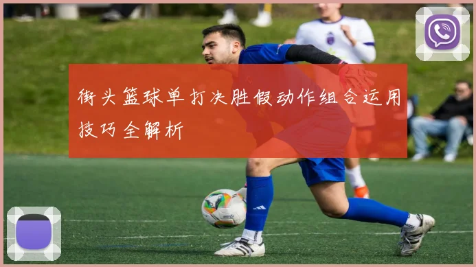 街头篮球单打决胜假动作组合运用技巧全解析