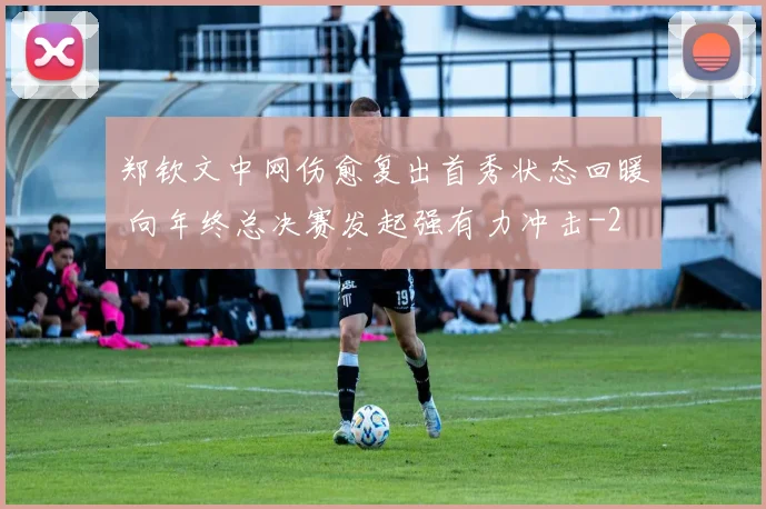 郑钦文中网伤愈复出首秀状态回暖 向年终总决赛发起强有力冲击