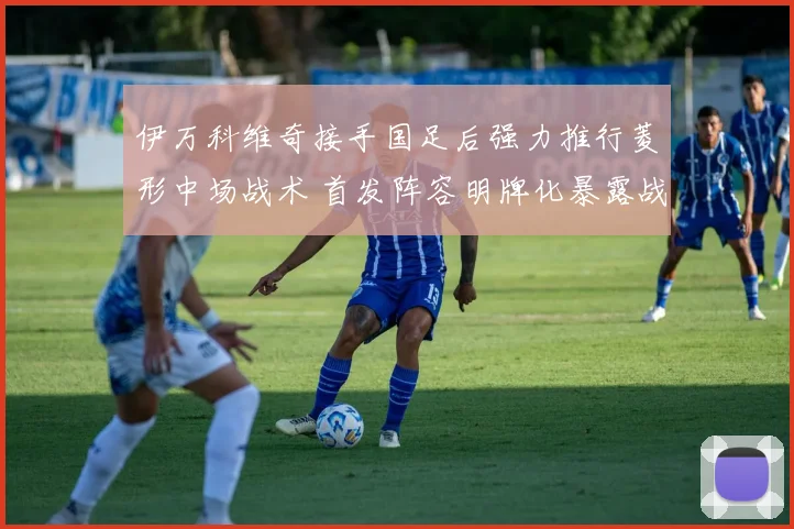 伊万科维奇接手国足后强力推行菱形中场战术 首发阵容明牌化暴露战术意图引发热议与前景分析