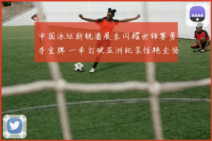 中国泳坛新锐潘展乐闪耀世锦赛勇夺金牌 一举打破亚洲纪录惊艳全场世界震惊