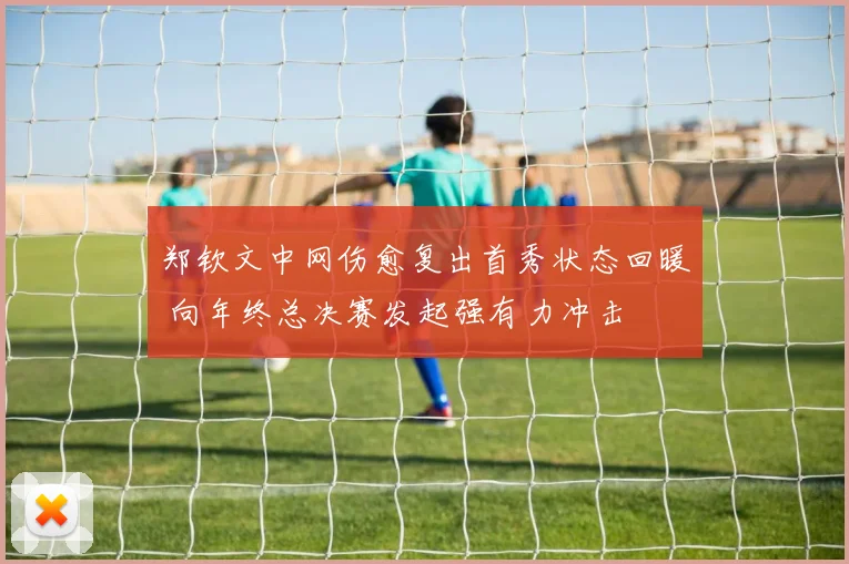 郑钦文中网伤愈复出首秀状态回暖 向年终总决赛发起强有力冲击