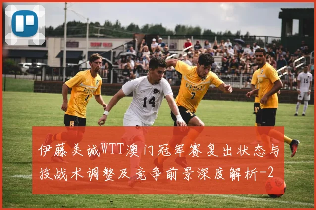 伊藤美诚WTT澳门冠军赛复出状态与技战术调整及竞争前景深度解析