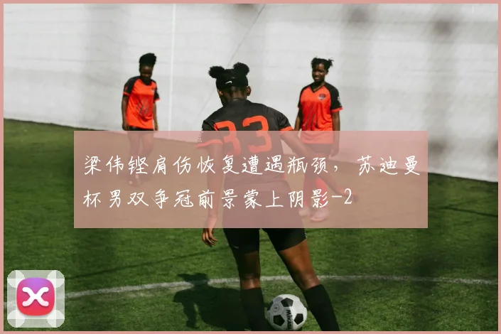 梁伟铿肩伤恢复遭遇瓶颈,苏迪曼杯男双争冠前景蒙上阴影