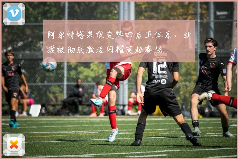 阿尔特塔果敢变阵四后卫体系，新援被彻底激活闪耀英超赛场