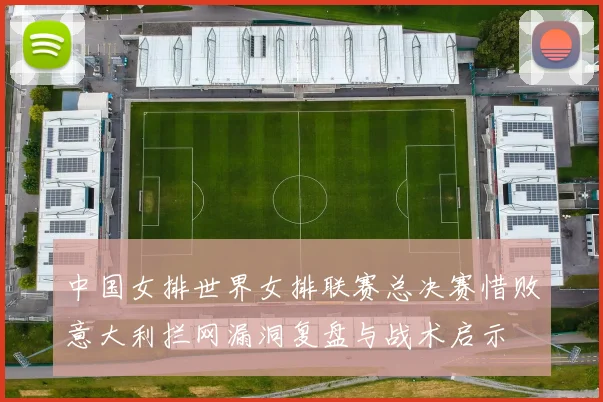 中国女排世界女排联赛总决赛惜败意大利拦网漏洞复盘与战术启示