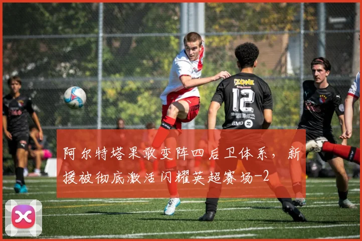 阿尔特塔果敢变阵四后卫体系，新援被彻底激活闪耀英超赛场