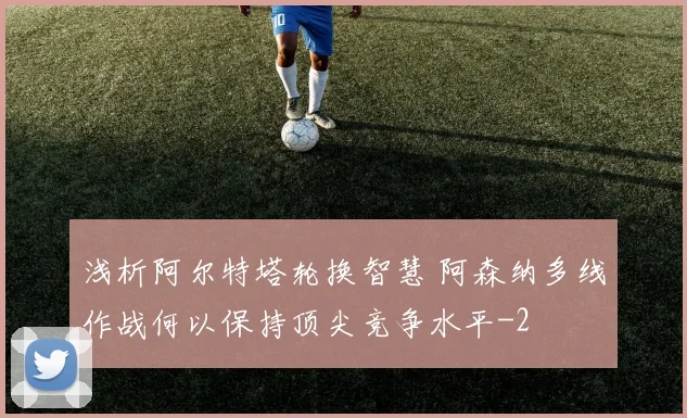 浅析阿尔特塔轮换智慧 阿森纳多线作战何以保持顶尖竞争水平