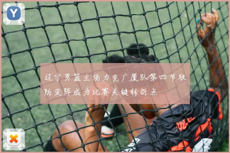辽宁男篮主场力克广厦队第四节联防变阵成为比赛关键转折点