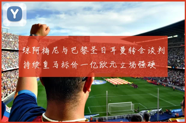 琼阿梅尼与巴黎圣日耳曼转会谈判持续皇马标价一亿欧元立场强硬
