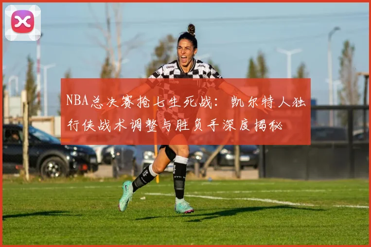 NBA总决赛抢七生死战：凯尔特人独行侠战术调整与胜负手深度揭秘