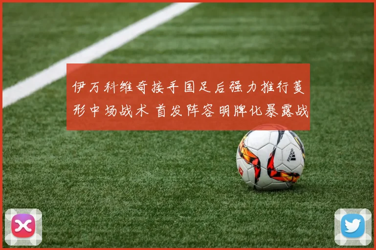 伊万科维奇接手国足后强力推行菱形中场战术 首发阵容明牌化暴露战术意图引发热议与前景分析