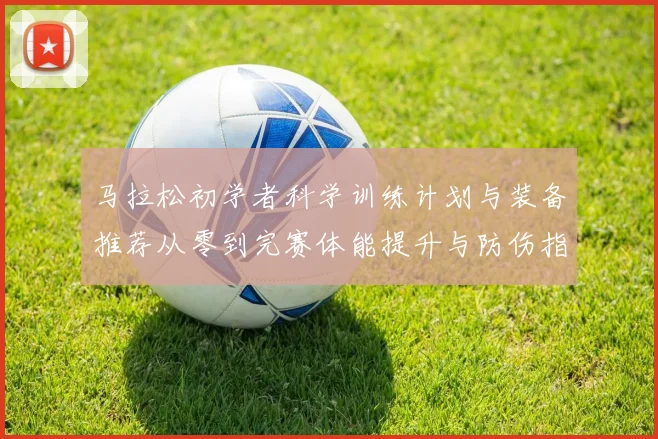 马拉松初学者科学训练计划与装备推荐从零到完赛体能提升与防伤指南
