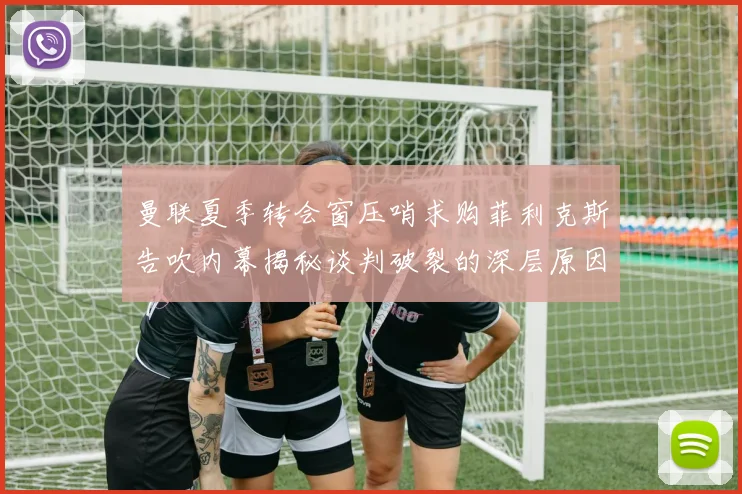曼联夏季转会窗压哨求购菲利克斯告吹内幕揭秘谈判破裂的深层原因