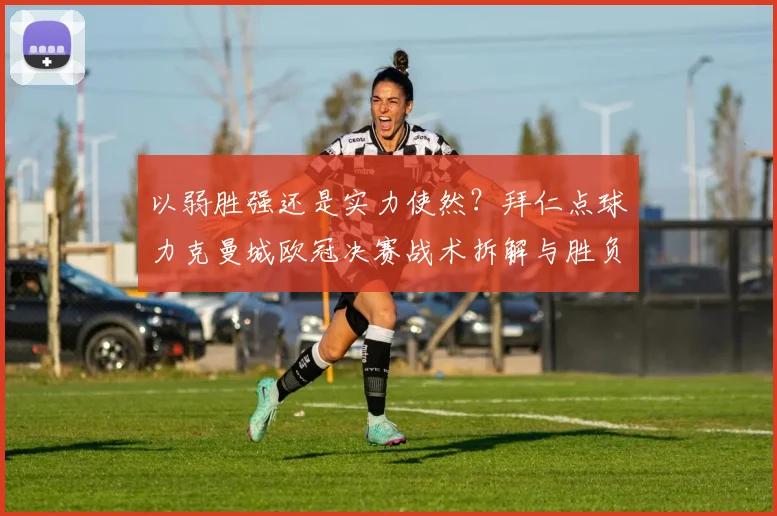 以弱胜强还是实力使然？拜仁点球力克曼城欧冠决赛战术拆解与胜负密码全解析